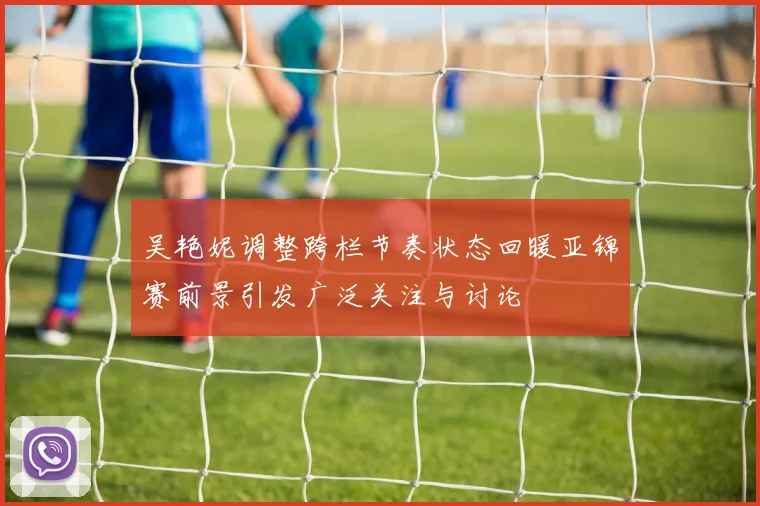 吴艳妮调整跨栏节奏状态回暖亚锦赛前景引发广泛关注与讨论