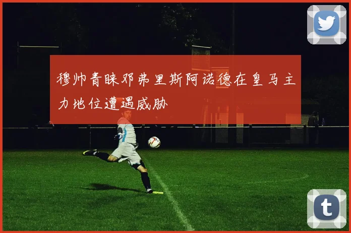 穆帅青睐邓弗里斯阿诺德在皇马主力地位遭遇威胁