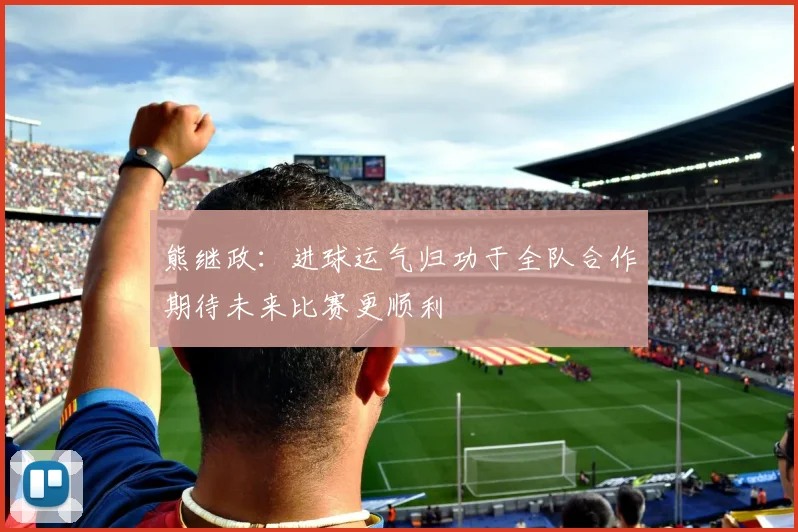 熊继政：进球运气归功于全队合作期待未来比赛更顺利
