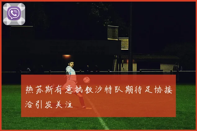 热苏斯有意执教沙特队期待足协接洽引发关注