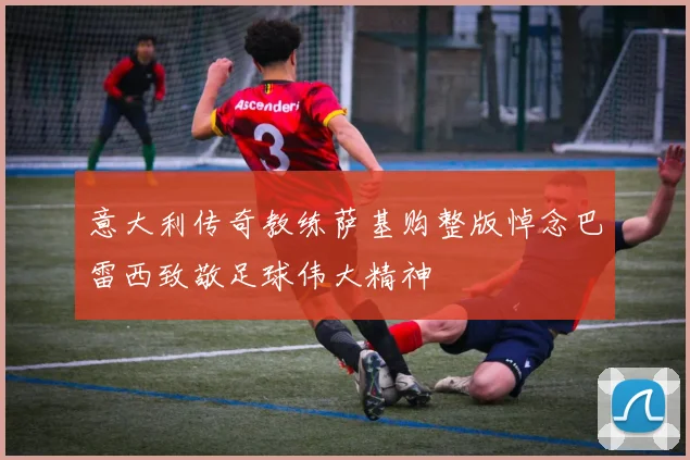 意大利传奇教练萨基购整版悼念巴雷西致敬足球伟大精神