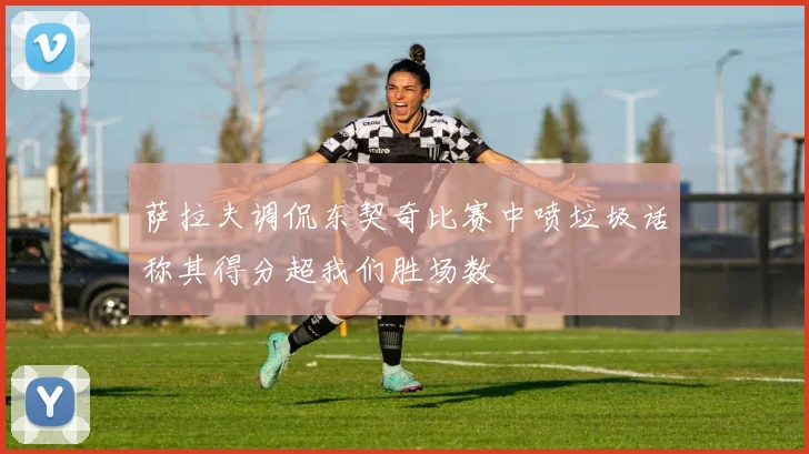 萨拉夫调侃东契奇比赛中喷垃圾话称其得分超我们胜场数